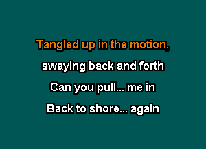 Tangled up in the motion,
swaying back and forth

Can you pull... me in

Back to shore... again