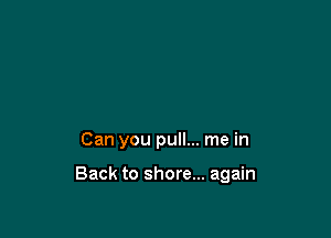 Can you pull... me in

Back to shore... again