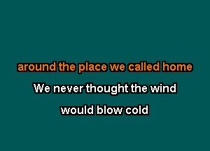 around the place we called home

We never thought the wind

would blow cold