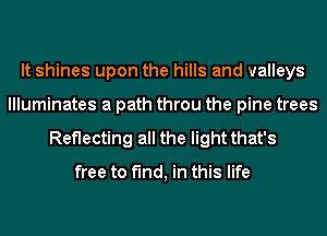 It shines upon the hills and valleys
llluminates a path throu the pine trees

Reflecting all the light that's

free to find, in this life