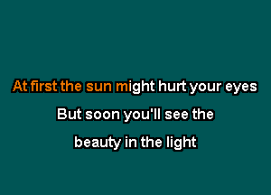 At first the sun might hurt your eyes

But soon you'll see the

beauty in the light
