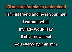 It'll be hard for him to understand
I am his friend and he is your man
lwonder what
my lady would say
If she knew I met

you everyday, mm, mm