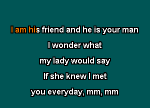 lam his friend and he is your man

lwonderwhat
my lady would say
If she knew I met

you everyday, mm, mm