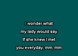 I wonder what

my lady would say

If she knewl met

you everyday, mm, mm