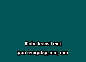 If she knew I met

you everyday, mm, mm