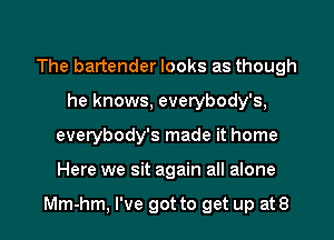 The bartender looks as though
he knows, everybody's,

everybody's made it home

Here we sit again all alone

Mm-hm, I've got to get up at8 l