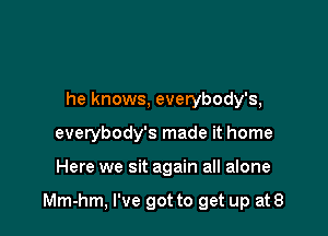 he knows, everybody's,
everybody's made it home

Here we sit again all alone

Mm-hm, I've got to get up at 8