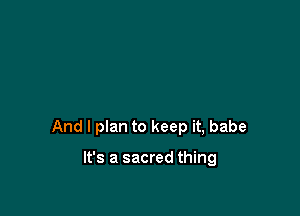 And I plan to keep it, babe

It's a sacred thing