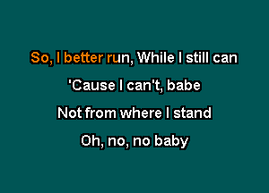 So, I better run, While I still can

'Cause I can't, babe
Not from where I stand

Oh, no, no baby