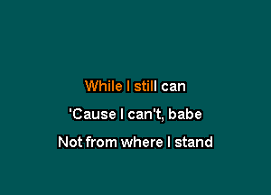 While I still can

'Cause I can't, babe

Not from where I stand