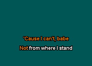 'Cause I can't. babe

Not from where I stand