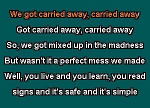 We got carried away, carried away
Got carried away, carried away
So, we got mixed up in the madness
But wasn't it a perfect mess we made
Well, you live and you learn, you read

signs and it's safe and it's simple