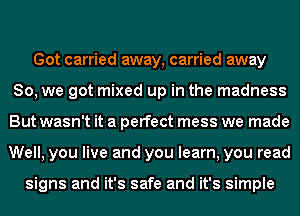 Got carried away, carried away
So, we got mixed up in the madness
But wasn't it a perfect mess we made
Well, you live and you learn, you read

signs and it's safe and it's simple