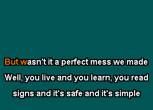 But wasn't it a perfect mess we made
Well, you live and you learn, you read

signs and it's safe and it's simple