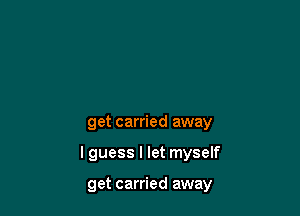 get carried away

lguess I let myself

get carried away