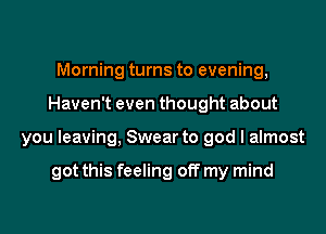 Morning turns to evening,

Haven't even thought about

you leaving, Swear to god I almost

got this feeling off my mind