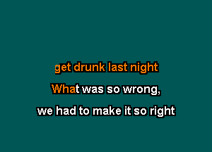 get drunk last night

What was so wrong,

we had to make it so right