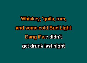 Whiskey, 'quila, rum,

and some cold Bud Light

Dang ifwe didn't
get drunk last night