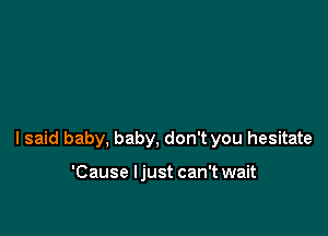 I said baby, baby, don't you hesitate

'Cause ljust can't wait