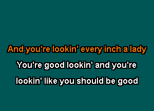 And you're lookin' every inch a lady

You're good lookin' and you're

lookin' like you should be good