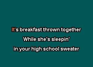 It's breakfast thrown together

While she's sleepin'

in your high school sweater