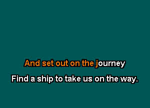 And set out on the journey

Find a ship to take us on the way.