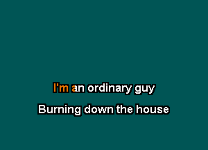 I'm an ordinary guy

Burning down the house