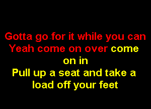 Gotta go..for it while you can
Yeah come on over come
on in
Pull up a seat and take a
load off your feet