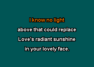 I know no light

above that could replace

Love's radiant sunshine

in your lovely face.