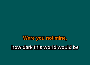 Were you not mine,

how dark this world would be