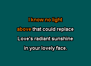 I know no light

above that could replace

Love's radiant sunshine

in your lovely face.