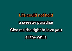 Life could not hold

a sweeter paradise

Give me the right to love you

all the while