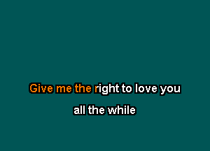 Give me the right to love you

all the while