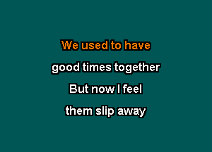 We used to have
good times together

But now I feel

them slip away