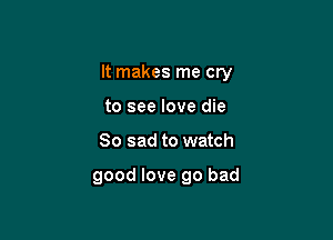 It makes me cry

to see love die
So sad to watch

good love go bad