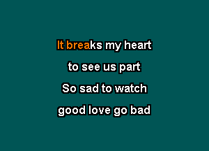 It breaks my heart

to see us part
So sad to watch

good love go bad