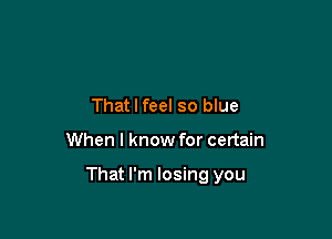 That I feel so blue

When I know for certain

That I'm losing you