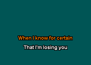 When I know for certain

That I'm losing you