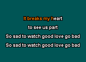 It breaks my heart
to see us part

So sad to watch good love go bad

So sad to watch good love 90 bad