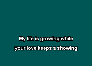 My life is growing while

your love keeps a showing