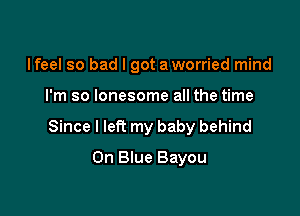 I feel so bad I got a worried mind

I'm so lonesome all the time

Since I left my baby behind

0n Blue Bayou