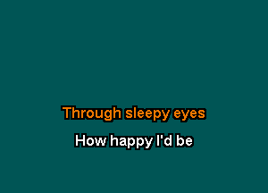 Through sleepy eyes

How happy I'd be