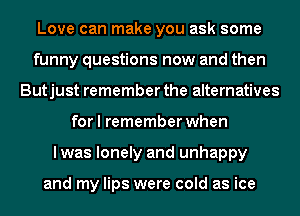 Love can make you ask some
funny questions now and then
Butjust remember the alternatives
for I remember when
lwas lonely and unhappy

and my lips were cold as ice