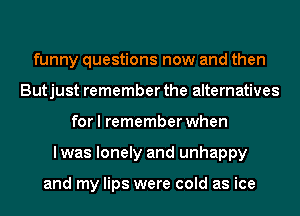 funny questions now and then
Butjust remember the alternatives
for I remember when
lwas lonely and unhappy

and my lips were cold as ice