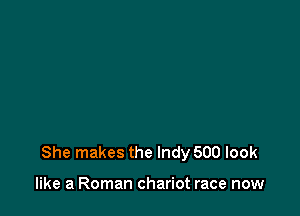 She makes the Indy 500 look

like a Roman chariot race now