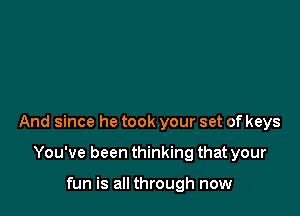 And since he took your set of keys

You've been thinking that your

fun is all through now