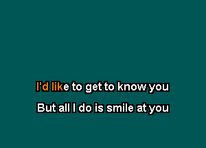 I'd like to get to know you

But all I do is smile at you