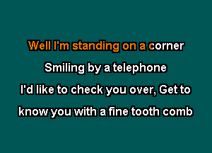 Well I'm standing on a corner

Smiling by a telephone
I'd like to check you over, Get to

know you with a fine tooth comb