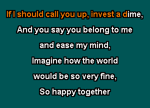 lfl should call you up, invest a dime,
And you say you belong to me
and ease my mind,
Imagine how the world
would be so very fine,

So happy together