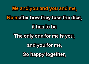 Me and you and you and me,
No matter how they toss the dice,

it has to be

The only one for me is you,

and you for me,

So happy together,